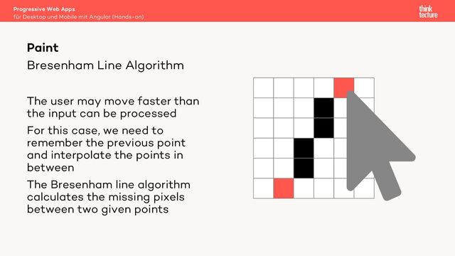 Bresenham Line Algorithm
The user may move faster than
the input can be processed
For this case, we need to
remember the previous point
and interpolate the points in
between
The Bresenham line algorithm
calculates the missing pixels
between two given points
Progressive Web Apps
für Desktop und Mobile mit Angular (Hands-on)
Paint
