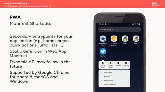 Manifest Shortcuts
Progressive Web Apps
für Desktop und Mobile mit Angular (Hands-on)
PWA
Secondary entrypoints for your
application (e.g., home screen
quick actions, jump lists, …)
Static definition in Web App
Manifest
Dynamic API may follow in the
future
Supported by Google Chrome
for Android, macOS and
Windows

