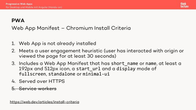 Web App Manifest – Chromium Install Criteria
1. Web App is not already installed
2. Meets a user engagement heuristic (user has interacted with origin or
viewed the page for at least 30 seconds)
3. Includes a Web App Manifest that has short_name or name, at least a
192px and 512px icon, a start_url and a display mode of
fullscreen, standalone or minimal-ui
4. Served over HTTPS
5. Service workers
Progressive Web Apps
für Desktop und Mobile mit Angular (Hands-on)
PWA
https://web.dev/articles/install-criteria
