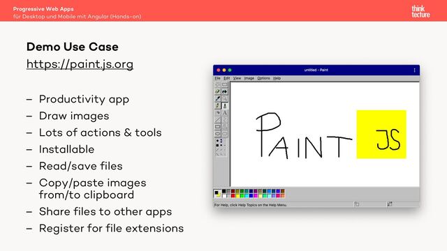 https://paint.js.org
– Productivity app
– Draw images
– Lots of actions & tools
– Installable
– Read/save files
– Copy/paste images
from/to clipboard
– Share files to other apps
– Register for file extensions
Progressive Web Apps
für Desktop und Mobile mit Angular (Hands-on)
Demo Use Case
