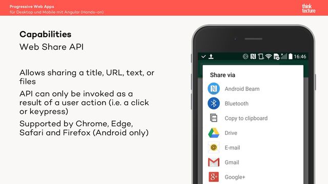 Web Share API
Allows sharing a title, URL, text, or
files
API can only be invoked as a
result of a user action (i.e. a click
or keypress)
Supported by Chrome, Edge,
Safari and Firefox (Android only)
Progressive Web Apps
für Desktop und Mobile mit Angular (Hands-on)
Capabilities
