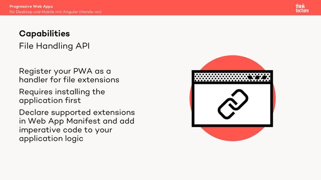 File Handling API
Register your PWA as a
handler for file extensions
Requires installing the
application first
Declare supported extensions
in Web App Manifest and add
imperative code to your
application logic
Progressive Web Apps
für Desktop und Mobile mit Angular (Hands-on)
Capabilities
