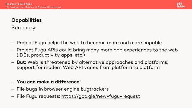 Summary
- Project Fugu helps the web to become more and more capable
- Project Fugu APIs could bring many more app experiences to the web
(IDEs, productivity apps, etc.)
- But: Web is threatened by alternative approaches and platforms,
support for modern Web API varies from platform to platform
- You can make a difference!
- File bugs in browser engine bugtrackers
- File Fugu requests: https://goo.gle/new-fugu-request
Progressive Web Apps
für Desktop und Mobile mit Angular (Hands-on)
Capabilities
