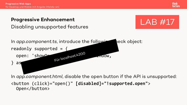 Disabling unsupported features
In app.component.ts, introduce the following check object:
readonly supported = {
open: 'showOpenFilePicker' in window,
} as const;
In app.component.html, disable the open button if the API is unsupported:

Open
Progressive Web Apps
für Desktop und Mobile mit Angular (Hands-on)
Progressive Enhancement LAB #17
Für localhost:4200
