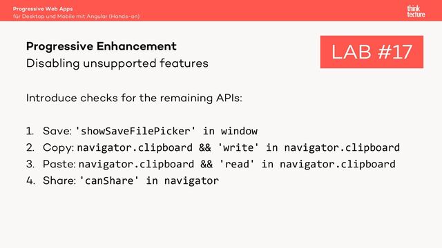 Disabling unsupported features
Introduce checks for the remaining APIs:
1. Save: 'showSaveFilePicker' in window
2. Copy: navigator.clipboard && 'write' in navigator.clipboard
3. Paste: navigator.clipboard && 'read' in navigator.clipboard
4. Share: 'canShare' in navigator
Progressive Web Apps
für Desktop und Mobile mit Angular (Hands-on)
Progressive Enhancement LAB #17
