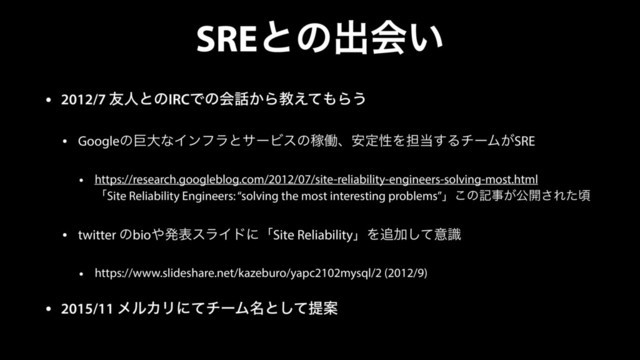 SREͱͷग़ձ͍
• 2012/7 ༑ਓͱͷIRCͰͷձ࿩͔Βڭ͑ͯ΋Β͏
• GoogleͷڊେͳΠϯϑϥͱαʔϏεͷՔಇɺ҆ఆੑΛ୲౰͢ΔνʔϜ͕SRE
• https://research.googleblog.com/2012/07/site-reliability-engineers-solving-most.html 
ʮSite Reliability Engineers: “solving the most interesting problems”ʯ͜ͷهࣄ͕ެ։͞Εͨࠒ
• twitter ͷbio΍ൃදεϥΠυʹʮSite ReliabilityʯΛ௥Ճͯ͠ҙࣝ
• https://www.slideshare.net/kazeburo/yapc2102mysql/2 (2012/9)
• 2015/11 ϝϧΧϦʹͯνʔϜ໊ͱͯ͠ఏҊ
