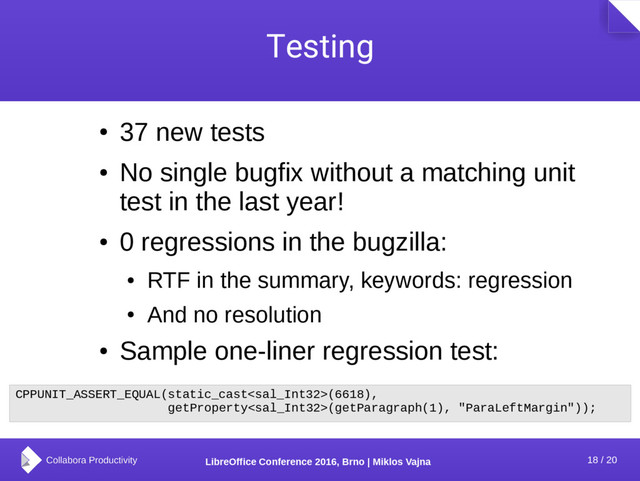 18 / 20
LibreOffice Conference 2016, Brno | Miklos Vajna
Testing
●
37 new tests
●
No single bugfix without a matching unit
test in the last year!
●
0 regressions in the bugzilla:
●
RTF in the summary, keywords: regression
●
And no resolution
●
Sample one-liner regression test:
CPPUNIT_ASSERT_EQUAL(static_cast(6618),
getProperty(getParagraph(1), "ParaLeftMargin"));
