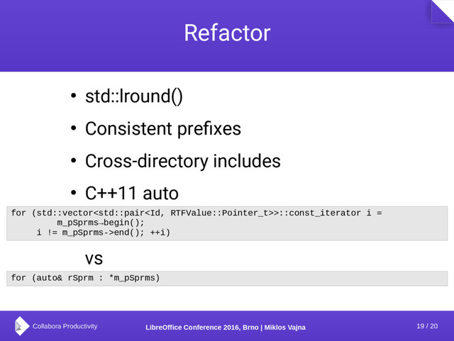 19 / 20
LibreOffice Conference 2016, Brno | Miklos Vajna
Refactor
● std::lround()
● Consistent prefixes
● Cross-directory includes
● C++11 auto
vs
for (std::vector>::const_iterator i =
m_pSprms→begin();
i != m_pSprms->end(); ++i)
for (auto& rSprm : *m_pSprms)

