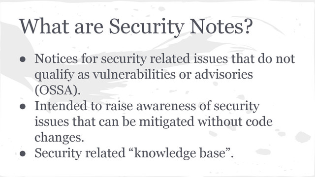 What are Security Notes?
● Notices for security related issues that do not
qualify as vulnerabilities or advisories
(OSSA).
● Intended to raise awareness of security
issues that can be mitigated without code
changes.
● Security related “knowledge base”.
