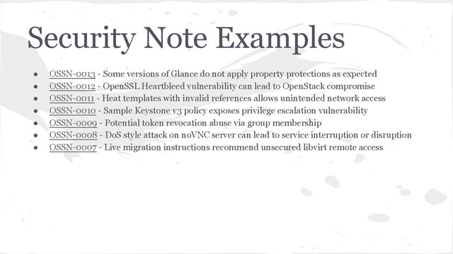 Security Note Examples
● OSSN-0013 - Some versions of Glance do not apply property protections as expected
● OSSN-0012 - OpenSSL Heartbleed vulnerability can lead to OpenStack compromise
● OSSN-0011 - Heat templates with invalid references allows unintended network access
● OSSN-0010 - Sample Keystone v3 policy exposes privilege escalation vulnerability
● OSSN-0009 - Potential token revocation abuse via group membership
● OSSN-0008 - DoS style attack on noVNC server can lead to service interruption or disruption
● OSSN-0007 - Live migration instructions recommend unsecured libvirt remote access
