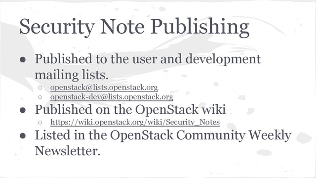 Security Note Publishing
● Published to the user and development
mailing lists.
○ openstack@lists.openstack.org
○ openstack-dev@lists.openstack.org
● Published on the OpenStack wiki
○ https://wiki.openstack.org/wiki/Security_Notes
● Listed in the OpenStack Community Weekly
Newsletter.
