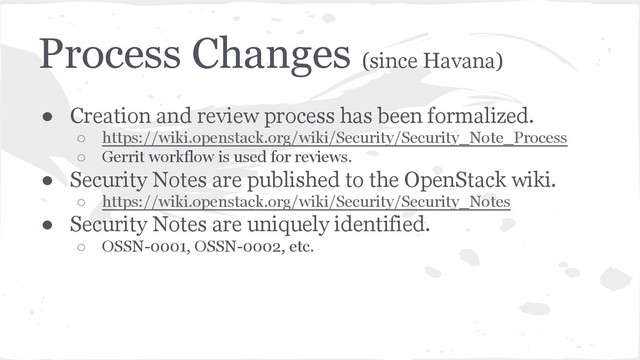 Process Changes (since Havana)
● Creation and review process has been formalized.
○ https://wiki.openstack.org/wiki/Security/Security_Note_Process
○ Gerrit workflow is used for reviews.
● Security Notes are published to the OpenStack wiki.
○ https://wiki.openstack.org/wiki/Security/Security_Notes
● Security Notes are uniquely identified.
○ OSSN-0001, OSSN-0002, etc.
