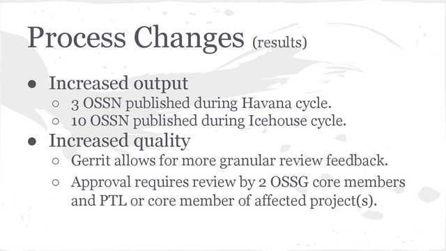 Process Changes (results)
● Increased output
○ 3 OSSN published during Havana cycle.
○ 10 OSSN published during Icehouse cycle.
● Increased quality
○ Gerrit allows for more granular review feedback.
○ Approval requires review by 2 OSSG core members
and PTL or core member of affected project(s).
