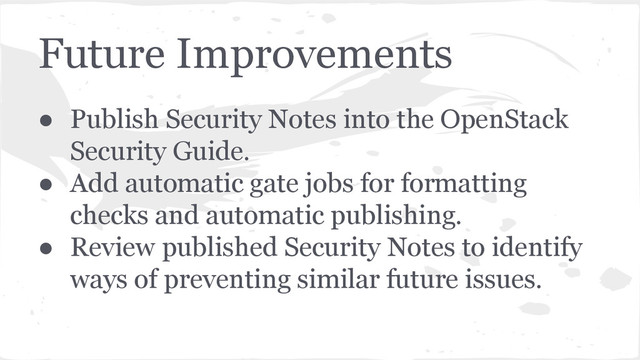 Future Improvements
● Publish Security Notes into the OpenStack
Security Guide.
● Add automatic gate jobs for formatting
checks and automatic publishing.
● Review published Security Notes to identify
ways of preventing similar future issues.
