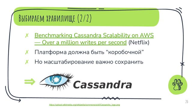 Выбираем хранилище (2/2)
✗ Benchmarking Cassandra Scalability on AWS
— Over a million writes per second (Netﬂix)
✗ Платформа должна быть “коробочной”
✗ Но масштабирование важно сохранить
20
⇒
https://upload.wikimedia.org/wikipedia/commons/a/a0/Cassandra_logo.png
