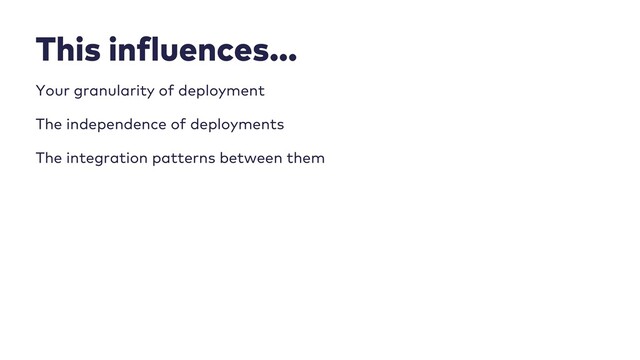 This influences…
Your granularity of deployment
The independence of deployments
The integration patterns between them
