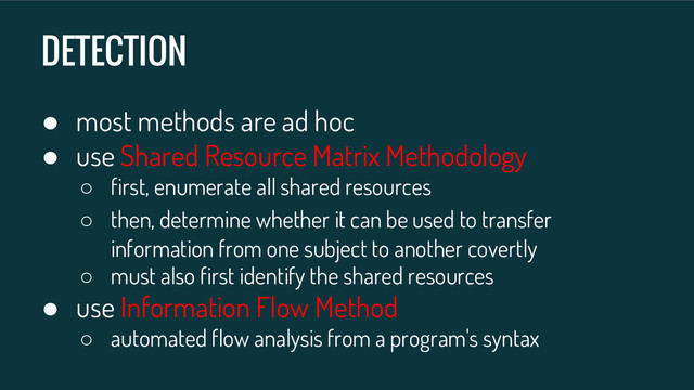DETECTION
● most methods are ad hoc
● use Shared Resource Matrix Methodology
○ first, enumerate all shared resources
○ then, determine whether it can be used to transfer
information from one subject to another covertly
○ must also first identify the shared resources
● use Information Flow Method
○ automated flow analysis from a program's syntax

