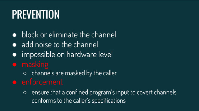PREVENTION
● block or eliminate the channel
● add noise to the channel
● impossible on hardware level
● masking
○ channels are masked by the caller
● enforcement
○ ensure that a confined program’s input to covert channels
conforms to the caller’s specifications
