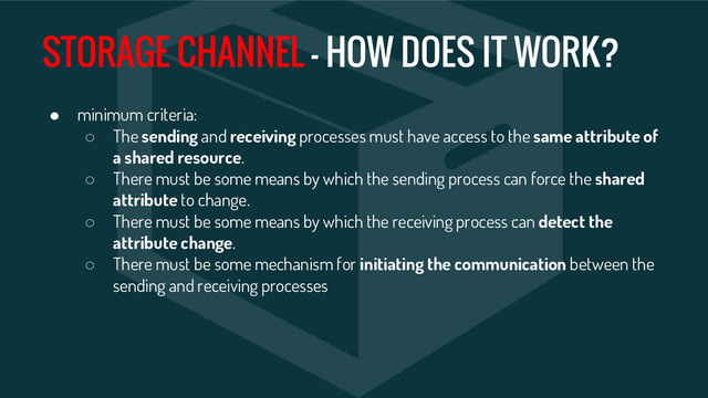 STORAGE CHANNEL - HOW DOES IT WORK?
● minimum criteria:
○ The sending and receiving processes must have access to the same attribute of
a shared resource.
○ There must be some means by which the sending process can force the shared
attribute to change.
○ There must be some means by which the receiving process can detect the
attribute change.
○ There must be some mechanism for initiating the communication between the
sending and receiving processes
