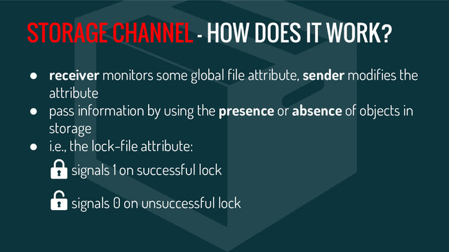 STORAGE CHANNEL - HOW DOES IT WORK?
● receiver monitors some global file attribute, sender modifies the
attribute
● pass information by using the presence or absence of objects in
storage
● i.e., the lock-file attribute:
signals 1 on successful lock
signals 0 on unsuccessful lock
