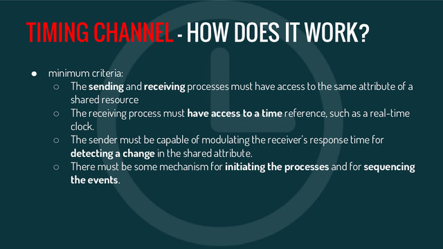 TIMING CHANNEL - HOW DOES IT WORK?
● minimum criteria:
○ The sending and receiving processes must have access to the same attribute of a
shared resource
○ The receiving process must have access to a time reference, such as a real-time
clock.
○ The sender must be capable of modulating the receiver’s response time for
detecting a change in the shared attribute.
○ There must be some mechanism for initiating the processes and for sequencing
the events.
