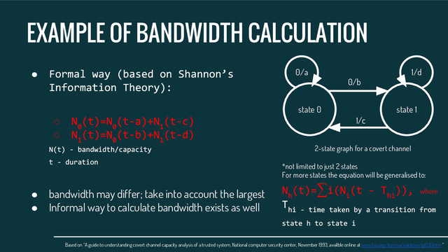 EXAMPLE OF BANDWIDTH CALCULATION
●
○
○
● bandwidth may differ; take into account the largest
● Informal way to calculate bandwidth exists as well
Based on “A guide to understanding covert channel capacity analysis of a trusted system, National computer security center, November 1993, availble online at www.fas.org/irp/nsa/rainbow/tg030.htm “
state 0 state 1
0/a 1/d
0/b
1/c
2-state graph for a covert channel
*not limited to just 2 states
For more states the equation will be generalised to:
∑ where
