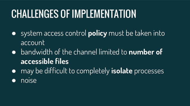 CHALLENGES OF IMPLEMENTATION
● system access control policy must be taken into
account
● bandwidth of the channel limited to number of
accessible files
● may be difficult to completely isolate processes
● noise
