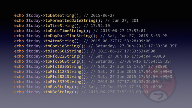 echo	  $today-­‐>toDateString();	  //	  2015-­‐06-­‐27 
echo	  $today-­‐>toFormattedDateString();	  //	  Jun	  27,	  201 
echo	  $today-­‐>toTimeString();	  //	  17:52:10 
echo	  $today-­‐>toDateTimeString();	  //	  2015-­‐06-­‐27	  17:53:01 
echo	  $today-­‐>toDayDateTimeString();	  //	  Sat,	  Jun	  27,	  2015	  5:53	  PM 
echo	  $today-­‐>toAtomString();	  //	  2015-­‐06-­‐27T17:53:28+09:00 
echo	  $today-­‐>toCookieString();	  //	  Saturday,	  27-­‐Jun-­‐2015	  17:53:38	  JST 
echo	  $today-­‐>toIso8601String();	  //	  2015-­‐06-­‐27T17:53:53+0900 
echo	  $today-­‐>toRfc822String();	  //	  Sat,	  27	  Jun	  15	  17:54:04	  +0900 
echo	  $today-­‐>toRfc850String();	  //	  Saturday,	  27-­‐Jun-­‐15	  17:54:15	  JST 
echo	  $today-­‐>toRfc1036String();	  //	  Sat,	  27	  Jun	  15	  17:54:27	  +0900 
echo	  $today-­‐>toRfc1123String();	  //	  Sat,	  27	  Jun	  2015	  17:54:40	  +0900 
echo	  $today-­‐>toRfc2822String();	  //	  Sat,	  27	  Jun	  2015	  17:54:50	  +0900 
echo	  $today-­‐>toRfc3339String();	  //	  2015-­‐06-­‐27T17:55:02+09:00 
echo	  $today-­‐>toRssString();	  //	  Sat,	  27	  Jun	  2015	  17:55:23	  +0900 
echo	  $today-­‐>toW3cString();	  //	  2015-­‐06-­‐27T17:55:35+09:00
