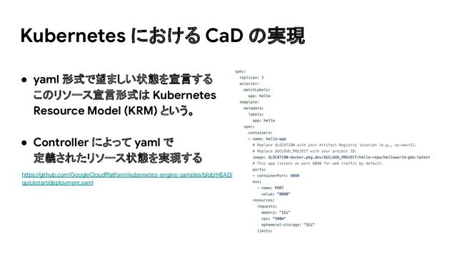 ● yaml 形式で望ましい状態を宣言する
このリソース宣言形式は Kubernetes
Resource Model (KRM) という。
● Controller によって yaml で
定義されたリソース状態を実現する
https://github.com/GoogleCloudPlatform/kubernetes-engine-samples/blob/HEAD/
quickstart/deployment.yaml
Kubernetes における CaD の実現
