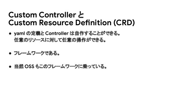 ● yaml の定義と Controller は自作することができる。
任意のリソースに対して任意の操作ができる。
● フレームワークである。
● 当然 OSS もこのフレームワークに乗っている。
Custom Controller と
Custom Resource Definition (CRD)
