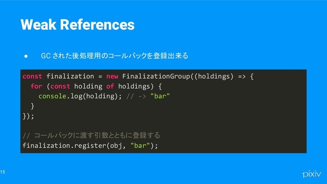 15
Weak References
● GC された後処理用のコールバックを登録出来る
const finalization = new FinalizationGroup((holdings) => {
for (const holding of holdings) {
console.log(holding); // -> "bar"
}
});
// コールバックに渡す引数とともに登録する
finalization.register(obj, "bar");
