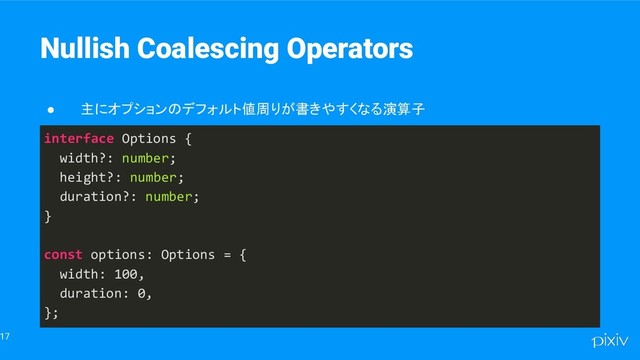 17
Nullish Coalescing Operators
● 主にオプションのデフォルト値周りが書きやすくなる演算子
interface Options {
width?: number;
height?: number;
duration?: number;
}
const options: Options = {
width: 100,
duration: 0,
};
