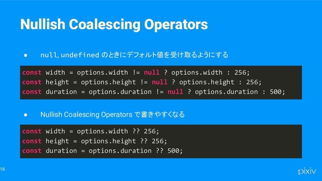 18
Nullish Coalescing Operators
● null, undefined のときにデフォルト値を受け取るようにする
const width = options.width != null ? options.width : 256;
const height = options.height != null ? options.height : 256;
const duration = options.duration != null ? options.duration : 500;
● Nullish Coalescing Operators で書きやすくなる
const width = options.width ?? 256;
const height = options.height ?? 256;
const duration = options.duration ?? 500;
