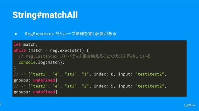 9
String#matchAll
● RegExp#exec だとループ処理を書く必要がある
let match;
while (match = reg.exec(str)) {
// reg.lastIndex プロパティを書き換えることで状態を保持している
console.log(match);
}
// -> ["test1", "e", "st1", "1", index: 0, input: "test1test2",
groups: undefined]
// -> ["test2", "e", "st2", "2", index: 5, input: "test1test2",
groups: undefined]
