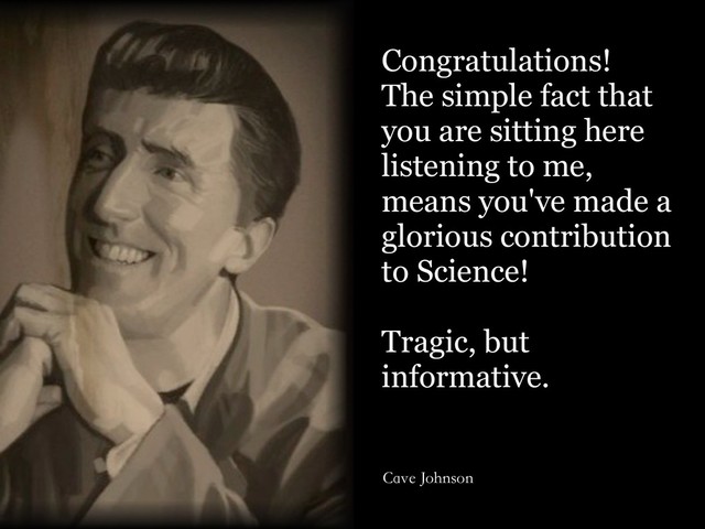Congratulations!
The simple fact that
you are sitting here
listening to me,
means you've made a
glorious contribution
to Science!
Tragic, but
informative.
Cave Johnson
