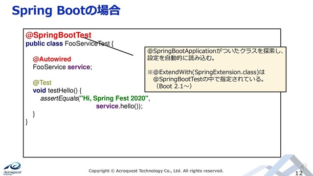 Spring Bootの場合
Copyright © Acroquest Technology Co., Ltd. All rights reserved. 12
@SpringBootTest
public class FooServiceTest {
@Autowired
FooService service;
@Test
void testHello() {
assertEquals("Hi, Spring Fest 2020",
service.hello());
}
}
@SpringBootApplicationがついたクラスを探索し、
設定を自動的に読み込む。
※@ExtendWith(SpringExtension.class)は
@SpringBootTestの中で指定されている。
（Boot 2.1～）
