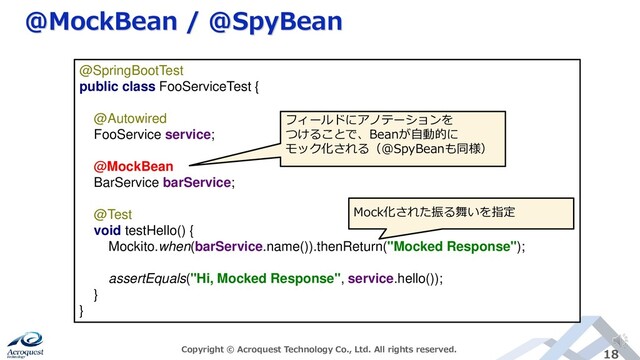 @MockBean / @SpyBean
Copyright © Acroquest Technology Co., Ltd. All rights reserved. 18
@SpringBootTest
public class FooServiceTest {
@Autowired
FooService service;
@MockBean
BarService barService;
@Test
void testHello() {
Mockito.when(barService.name()).thenReturn("Mocked Response");
assertEquals("Hi, Mocked Response", service.hello());
}
}
フィールドにアノテーションを
つけることで、Beanが自動的に
モック化される（@SpyBeanも同様）
Mock化された振る舞いを指定
