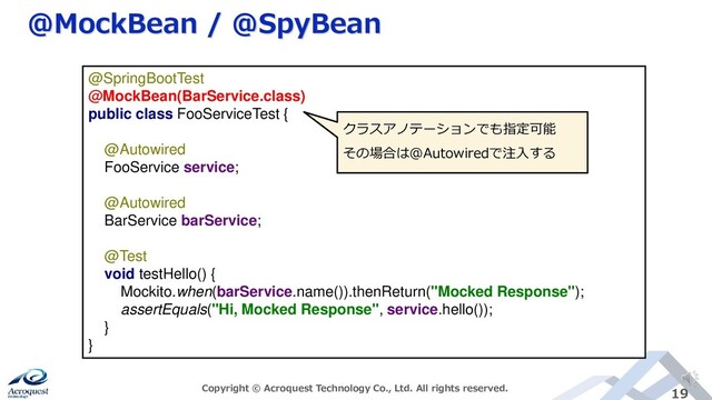 @MockBean / @SpyBean
Copyright © Acroquest Technology Co., Ltd. All rights reserved. 19
@SpringBootTest
@MockBean(BarService.class)
public class FooServiceTest {
@Autowired
FooService service;
@Autowired
BarService barService;
@Test
void testHello() {
Mockito.when(barService.name()).thenReturn("Mocked Response");
assertEquals("Hi, Mocked Response", service.hello());
}
}
クラスアノテーションでも指定可能
その場合は@Autowiredで注入する
