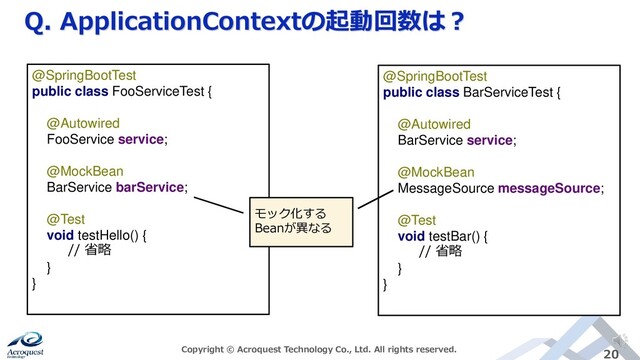 Q. ApplicationContextの起動回数は？
Copyright © Acroquest Technology Co., Ltd. All rights reserved. 20
@SpringBootTest
public class BarServiceTest {
@Autowired
BarService service;
@MockBean
MessageSource messageSource;
@Test
void testBar() {
// 省略
}
}
@SpringBootTest
public class FooServiceTest {
@Autowired
FooService service;
@MockBean
BarService barService;
@Test
void testHello() {
// 省略
}
}
モック化する
Beanが異なる
