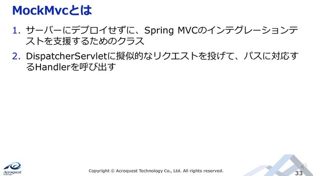 MockMvcとは
Copyright © Acroquest Technology Co., Ltd. All rights reserved. 33
1. サーバーにデプロイせずに、Spring MVCのインテグレーションテ
ストを支援するためのクラス
2. DispatcherServletに擬似的なリクエストを投げて、パスに対応す
るHandlerを呼び出す
