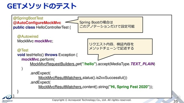 GETメソッドのテスト
Copyright © Acroquest Technology Co., Ltd. All rights reserved. 35
@SpringBootTest
@AutoConfigureMockMvc
public class HelloControllerTest {
@Autowired
MockMvc mockMvc;
@Test
void testHello() throws Exception {
mockMvc.perform(
MockMvcRequestBuilders.get("/hello").accept(MediaType.TEXT_PLAIN)
)
.andExpect(
MockMvcResultMatchers.status().is2xxSuccessful())
.andExpect(
MockMvcResultMatchers.content().string("Hi, Spring Fest 2020"));
}
}
Spring Bootの場合は
このアノテーションだけで設定可能
リクエスト内容、検証内容を
メソッドチェーンで記述する
