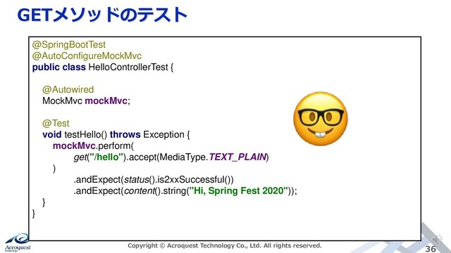 GETメソッドのテスト
Copyright © Acroquest Technology Co., Ltd. All rights reserved. 36
@SpringBootTest
@AutoConfigureMockMvc
public class HelloControllerTest {
@Autowired
MockMvc mockMvc;
@Test
void testHello() throws Exception {
mockMvc.perform(
get("/hello").accept(MediaType.TEXT_PLAIN)
)
.andExpect(status().is2xxSuccessful())
.andExpect(content().string("Hi, Spring Fest 2020"));
}
}
