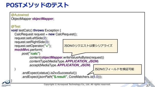 POSTメソッドのテスト
Copyright © Acroquest Technology Co., Ltd. All rights reserved. 37
@Autowired
ObjectMapper objectMapper;
@Test
void testCalc() throws Exception {
CalcRequest request = new CalcRequest();
request.setLeftSide(2);
request.setRightSide(3);
request.setOperator("+");
mockMvc.perform(
post("/calc")
.content(objectMapper.writeValueAsBytes(request))
.contentType(MediaType.APPLICATION_JSON)
.accept(MediaType.APPLICATION_JSON)
)
.andExpect(status().is2xxSuccessful())
.andExpect(jsonPath("$.result", CoreMatchers.is(5.0)));
}
JSONのリクエストは要シリアライズ
JSONのフィールドを検証可能
