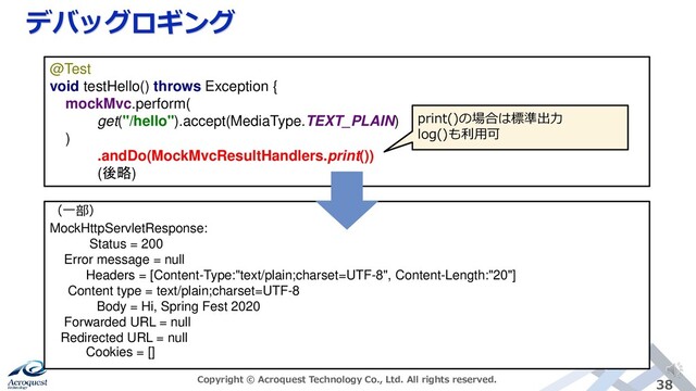 デバッグロギング
Copyright © Acroquest Technology Co., Ltd. All rights reserved. 38
@Test
void testHello() throws Exception {
mockMvc.perform(
get("/hello").accept(MediaType.TEXT_PLAIN)
)
.andDo(MockMvcResultHandlers.print())
(後略)
（一部）
MockHttpServletResponse:
Status = 200
Error message = null
Headers = [Content-Type:"text/plain;charset=UTF-8", Content-Length:"20"]
Content type = text/plain;charset=UTF-8
Body = Hi, Spring Fest 2020
Forwarded URL = null
Redirected URL = null
Cookies = []
print()の場合は標準出力
log()も利用可
