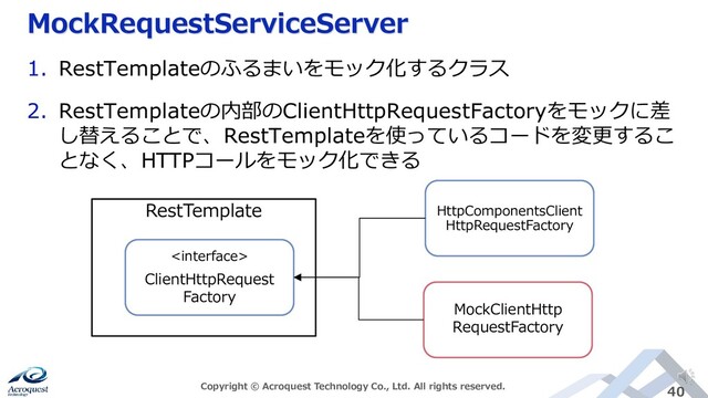 MockRequestServiceServer
Copyright © Acroquest Technology Co., Ltd. All rights reserved. 40
1. RestTemplateのふるまいをモック化するクラス
2. RestTemplateの内部のClientHttpRequestFactoryをモックに差
し替えることで、RestTemplateを使っているコードを変更するこ
となく、HTTPコールをモック化できる
RestTemplate

ClientHttpRequest
Factory
HttpComponentsClient
HttpRequestFactory
MockClientHttp
RequestFactory
