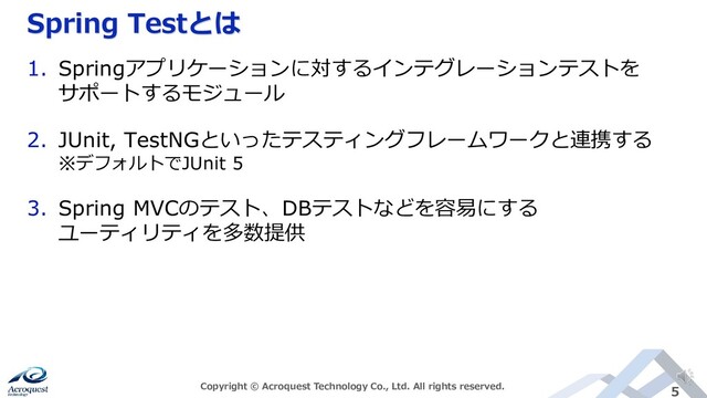 Spring Testとは
Copyright © Acroquest Technology Co., Ltd. All rights reserved. 5
1. Springアプリケーションに対するインテグレーションテストを
サポートするモジュール
2. JUnit, TestNGといったテスティングフレームワークと連携する
※デフォルトでJUnit 5
3. Spring MVCのテスト、DBテストなどを容易にする
ユーティリティを多数提供
