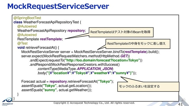 MockRequestServiceServer
Copyright © Acroquest Technology Co., Ltd. All rights reserved. 41
@SpringBootTest
class WeatherForecastApiRepositoryTest {
@Autowired
WeatherForecastApiRepository repository;
@Autowired
RestTemplate restTemplate;
@Test
void retrieveForecastAt() {
MockRestServiceServer server = MockRestServiceServer.bindTo(restTemplate).build();
server.expect(MockRestRequestMatchers.method(HttpMethod.GET))
.andExpect(requestTo("http://foo.domain/forecast?location=Tokyo"))
.andRespond(MockRestResponseCreators.withSuccess()
.contentType(MediaType.APPLICATION_JSON)
.body("{¥"location¥":¥"Tokyo¥",¥"weather¥":¥"sunny¥"}"));
Forecast actual = repository.retrieveForecastAt("Tokyo");
assertEquals("Tokyo", actual.getLocation());
assertEquals("sunny", actual.getWeather());
}
}
RestTemplateはテスト対象のBeanを取得
RestTemplateの中身をモックに差し替え
モックのふるまいを設定する
