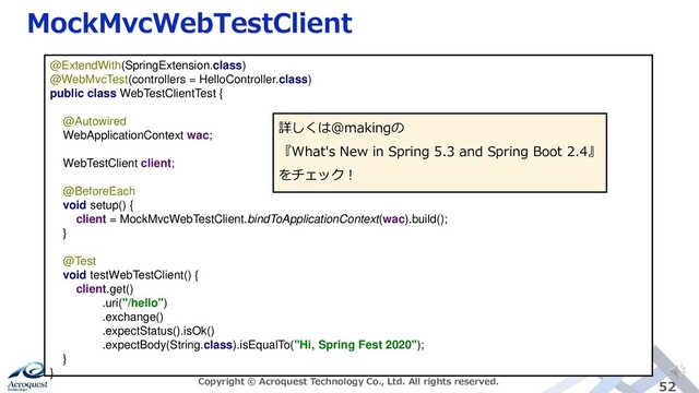 MockMvcWebTestClient
Copyright © Acroquest Technology Co., Ltd. All rights reserved. 52
@ExtendWith(SpringExtension.class)
@WebMvcTest(controllers = HelloController.class)
public class WebTestClientTest {
@Autowired
WebApplicationContext wac;
WebTestClient client;
@BeforeEach
void setup() {
client = MockMvcWebTestClient.bindToApplicationContext(wac).build();
}
@Test
void testWebTestClient() {
client.get()
.uri("/hello")
.exchange()
.expectStatus().isOk()
.expectBody(String.class).isEqualTo("Hi, Spring Fest 2020");
}
}
詳しくは@makingの
『What's New in Spring 5.3 and Spring Boot 2.4』
をチェック！
