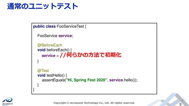 通常のユニットテスト
Copyright © Acroquest Technology Co., Ltd. All rights reserved. 9
public class FooServiceTest {
FooService service;
@BeforeEach
void beforeEach() {
service =
//何らかの方法で初期化
}
@Test
void testHello() {
assertEquals("Hi, Spring Fest 2020", service.hello());
}
}
