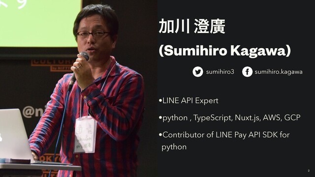 Ճ઒ ੅ኍ
(Sumihiro Kagawa)
•LINE API Expert
•python , TypeScript, Nuxt.js, AWS, GCP
•Contributor of LINE Pay API SDK for
python
2
sumihiro3 sumihiro.kagawa
